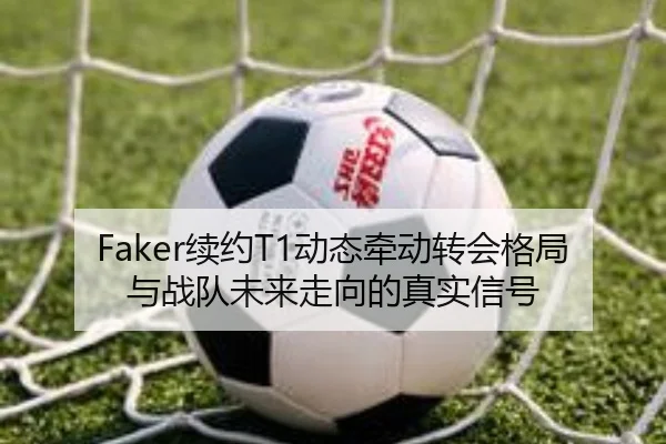 Faker续约T1动态牵动转会格局与战队未来走向的真实信号
